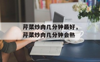 芹菜炒肉几分钟最好，芹菜炒肉几分钟会熟