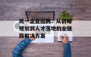 统一企业招聘：从战略规划到人才落地的全链路解决方案