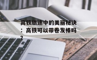 高铁旅途中的美丽秘诀：高铁可以带卷发棒吗？