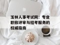 玉林人事考试网：专业职称评审与招考服务的权威指南