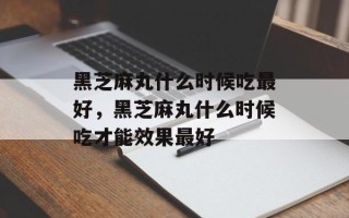 黑芝麻丸什么时候吃最好，黑芝麻丸什么时候吃才能效果最好