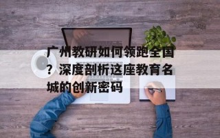 广州教研如何领跑全国？深度剖析这座教育名城的创新密码