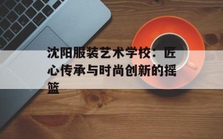 沈阳服装艺术学校：匠心传承与时尚创新的摇篮