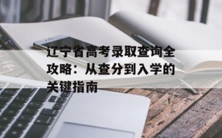 辽宁省高考录取查询全攻略：从查分到入学的关键指南