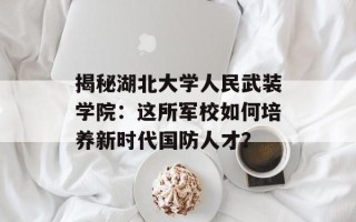 揭秘湖北大学人民武装学院：这所军校如何培养新时代国防人才？