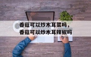 香菇可以炒木耳菜吗，香菇可以炒木耳辣椒吗