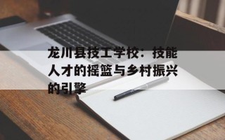 龙川县技工学校：技能人才的摇篮与乡村振兴的引擎