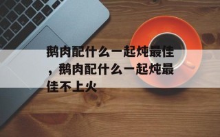 鹅肉配什么一起炖最佳，鹅肉配什么一起炖最佳不上火