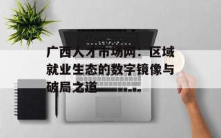 广西人才市场网：区域就业生态的数字镜像与破局之道