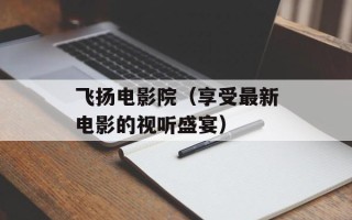 飞扬电影院（享受最新电影的视听盛宴）