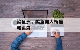 鳊鱼洲，鳊鱼洲大桥最新进展