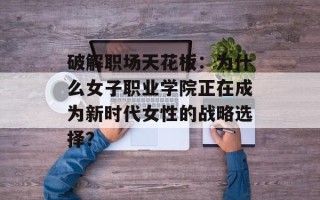 破解职场天花板：为什么女子职业学院正在成为新时代女性的战略选择？