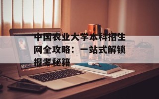 中国农业大学本科招生网全攻略：一站式解锁报考秘籍