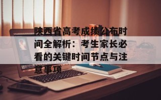 陕西省高考成绩公布时间全解析：考生家长必看的关键时间节点与注意事项