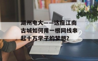 湖州电大——这座江南古城如何用一根网线串起十万学子的梦想？