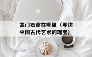 龙门石窟在哪里（寻访中国古代艺术的瑰宝）