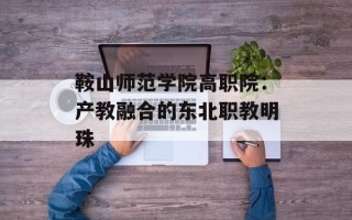 鞍山师范学院高职院：产教融合的东北职教明珠