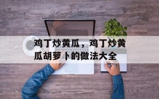 鸡丁炒黄瓜，鸡丁炒黄瓜胡萝卜的做法大全