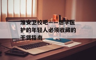 淮安卫校吧——想学医护的年轻人必须收藏的干货指南