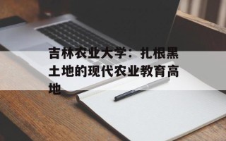 吉林农业大学：扎根黑土地的现代农业教育高地