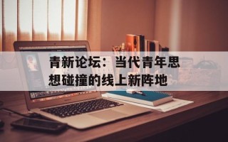 青新论坛：当代青年思想碰撞的线上新阵地