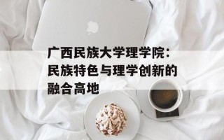 广西民族大学理学院：民族特色与理学创新的融合高地