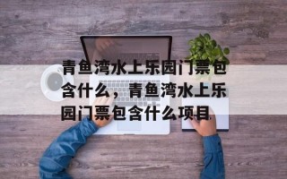 青鱼湾水上乐园门票包含什么，青鱼湾水上乐园门票包含什么项目
