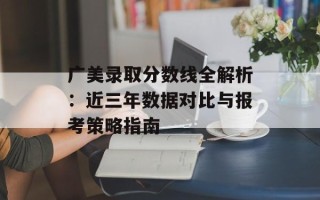 广美录取分数线全解析：近三年数据对比与报考策略指南