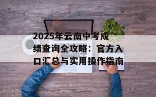 2025年云南中考成绩查询全攻略：官方入口汇总与实用操作指南
