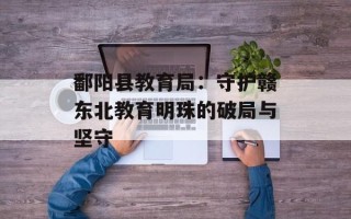 鄱阳县教育局：守护赣东北教育明珠的破局与坚守