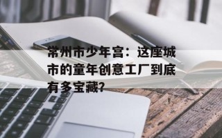 常州市少年宫：这座城市的童年创意工厂到底有多宝藏？