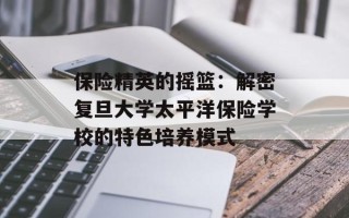 保险精英的摇篮：解密复旦大学太平洋保险学校的特色培养模式