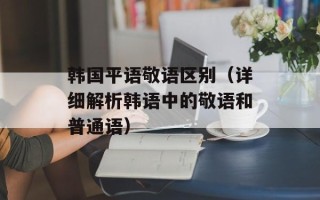 韩国平语敬语区别（详细解析韩语中的敬语和普通语）