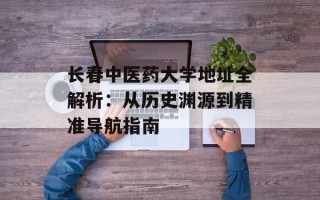 长春中医药大学地址全解析：从历史渊源到精准导航指南