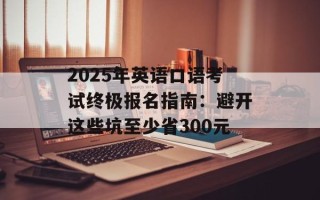 2025年英语口语考试终极报名指南：避开这些坑至少省300元