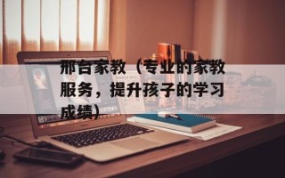 邢台家教（专业的家教服务，提升孩子的学习成绩）