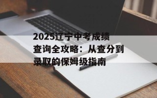 2025辽宁中考成绩查询全攻略：从查分到录取的保姆级指南