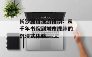 长沙麓山漫游指南：从千年书院到城市绿肺的沉浸式体验