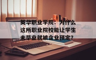 英华职业学院：为什么这所职业院校能让学生未毕业就被企业预定？