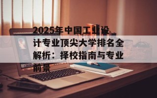 2025年中国工业设计专业顶尖大学排名全解析：择校指南与专业前景
