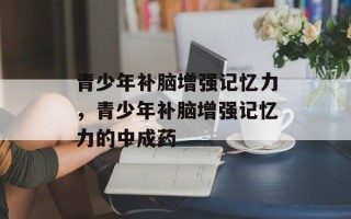 青少年补脑增强记忆力，青少年补脑增强记忆力的中成药