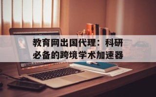 教育网出国代理：科研必备的跨境学术加速器