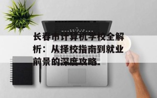 长春市计算机学校全解析：从择校指南到就业前景的深度攻略