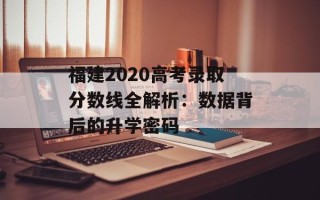 福建2020高考录取分数线全解析：数据背后的升学密码