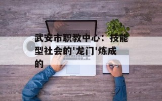 武安市职教中心：技能型社会的'龙门'炼成的