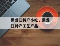 黑龙江特产小吃，黑龙江特产工艺产品