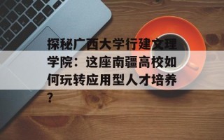 探秘广西大学行建文理学院：这座南疆高校如何玩转应用型人才培养？