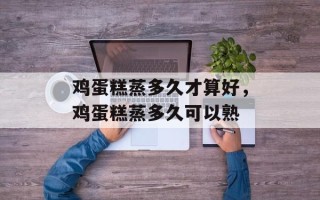 鸡蛋糕蒸多久才算好，鸡蛋糕蒸多久可以熟