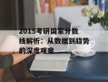 2015考研国家分数线解析：从数据到趋势的深度观察