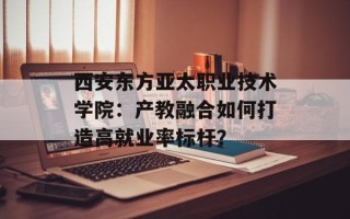 西安东方亚太职业技术学院：产教融合如何打造高就业率标杆？